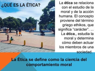 ¿QUÉ ES LA ÉTICA?
La ética se relaciona
con el estudio de la
moral y de la acción
humana. El concepto
proviene del término
griego ethikos, que
significa “carácter”. ...
La ética,, estudia la
moral y determina
cómo deben actuar
los miembros de una
sociedad.
.La Ética se define como la ciencia del
comportamiento moral
 