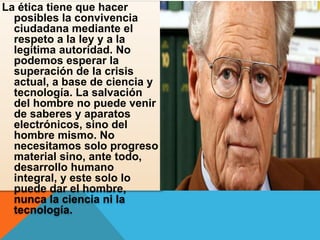 La ética tiene que hacer
posibles la convivencia
ciudadana mediante el
respeto a la ley y a la
legítima autoridad. No
podemos esperar la
superación de la crisis
actual, a base de ciencia y
tecnología. La salvación
del hombre no puede venir
de saberes y aparatos
electrónicos, sino del
hombre mismo. No
necesitamos solo progreso
material sino, ante todo,
desarrollo humano
integral, y este solo lo
puede dar el hombre,
nunca la ciencia ni la
tecnología.
 