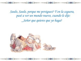 Saulo, Saulo, porque me persigues? Y en la ceguera,
pasé a ver un mundo nuevo, cuando le dije:
_Señor que quieres que yo haga?

 