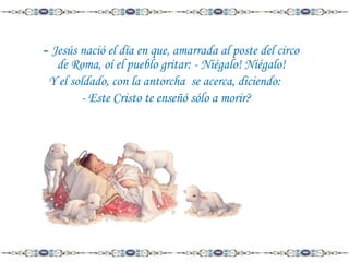 - Jesús nació el día en que, amarrada al poste del circo
de Roma, oí el pueblo gritar: - Niégalo! Niégalo!
Y el soldado, con la antorcha se acerca, diciendo:
- Este Cristo te enseñó sólo a morir?

 