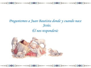 Preguntemos a Juan Bautista donde y cuando nace
Jesús.
Él nos responderá:

 