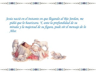 Jesús nació en el instante en que llegando al Río Jordan, me
pidió que lo bautizara. Y, ante la profundidad de su
mirada y la majestad de su figura, pude oír el mensaje de lo
Alto:

 