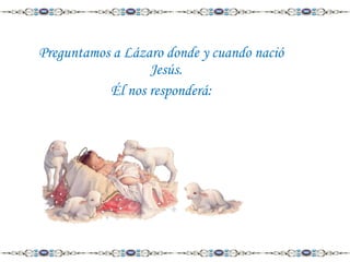 Preguntamos a Lázaro donde y cuando nació
Jesús.
Él nos responderá:

 