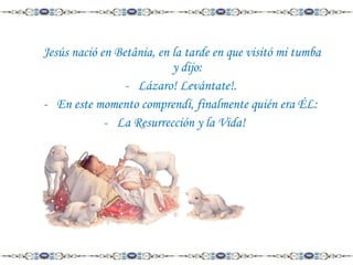 Jesús nació en Betânia, en la tarde en que visitó mi tumba
y dijo:
- Lázaro! Levántate!.
- En este momento comprendí, finalmente quién era ÉL:
- La Resurrección y la Vida!

 