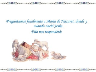 Preguntamos finalmente a María de Nazaret, donde y
cuando nació Jesús.
Ella nos responderá:

 