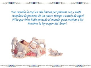 Fué cuando lo cogí en mis brazos por primera vez y sentí
cumplirse la promesa de un nuevo tiempo a través de aquel
Niño que Dios hubo enviado al mundo, para enseñar a los
hombres la ley mayor del Amor!

 