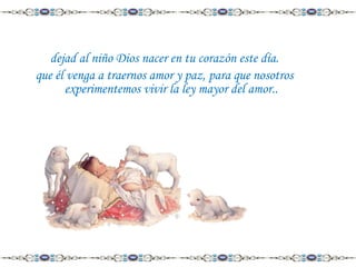 dejad al niño Dios nacer en tu corazón este día.
que él venga a traernos amor y paz, para que nosotros
experimentemos vivir la ley mayor del amor..

 