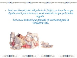 - Jesús nació en el patio del palacio de Caifás, en la noche en que
el gallo cantó por tercera vez, en el momento en que yo lo había
negado.
- Fué en ese instante que despertó mi conciencia para la
verdadera vida.

 