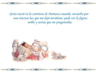-Jesús nació en la carretera de Damasco cuando, envuelto por
una intensa luz que me dejó invidente, pude ver la figura
noble y serena que me preguntaba:

 