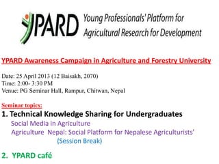YPARD Awareness Campaign in Agriculture and Forestry University
Date: 25 April 2013 (12 Baisakh, 2070)
Time: 2:00- 3:30 PM
Venue: PG Seminar Hall, Rampur, Chitwan, Nepal
Seminar topics:
1. Technical Knowledge Sharing for Undergraduates
Social Media in Agriculture
Agriculture Nepal: Social Platform for Nepalese Agriculturists’
(Session Break)
2. YPARD café
 