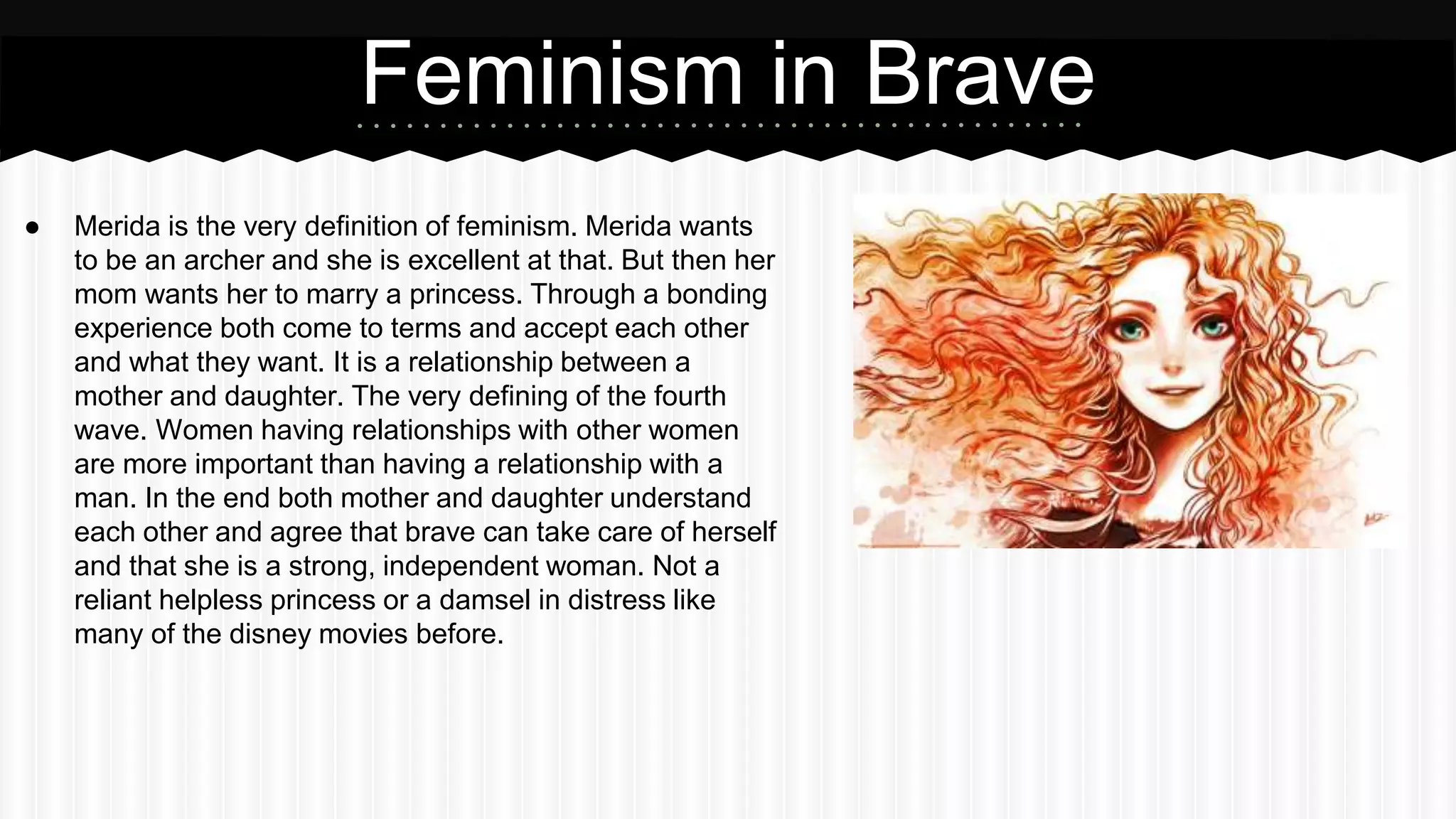 Feminism in Brave
● Merida is the very definition of feminism. Merida wants
to be an archer and she is excellent at that. But then her
mom wants her to marry a princess. Through a bonding
experience both come to terms and accept each other
and what they want. It is a relationship between a
mother and daughter. The very defining of the fourth
wave. Women having relationships with other women
are more important than having a relationship with a
man. In the end both mother and daughter understand
each other and agree that brave can take care of herself
and that she is a strong, independent woman. Not a
reliant helpless princess or a damsel in distress like
many of the disney movies before.
 