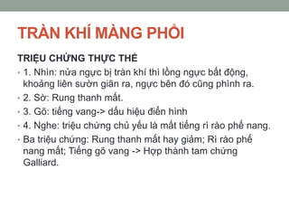TRÀN KHÍ MÀNG PHỔI
TRIỆU CHỨNG THỰC THỂ
• 1. Nhìn: nửa ngực bị tràn khí thì lồng ngực bất động,
khoảng liên sườn giãn ra, ngực bên đó cũng phình ra.
• 2. Sờ: Rung thanh mất.
• 3. Gõ: tiếng vang-> dấu hiệu điển hình
• 4. Nghe: triệu chứng chủ yếu là mất tiếng rì rào phế nang.
• Ba triệu chứng: Rung thanh mất hay giảm; Rì rào phế
nang mất; Tiếng gõ vang -> Hợp thành tam chứng
Galliard.
 