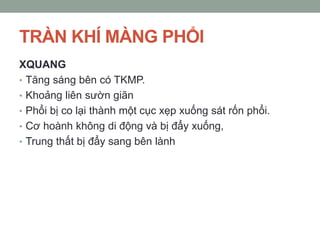 TRÀN KHÍ MÀNG PHỔI
XQUANG
• Tăng sáng bên có TKMP.
• Khoảng liên sườn giãn
• Phổi bị co lại thành một cục xẹp xuống sát rốn phổi.
• Cơ hoành không di động và bị đẩy xuống,
• Trung thất bị đẩy sang bên lành
 
