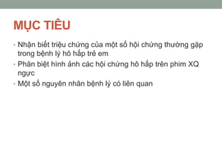MỤC TIÊU
• Nhận biết triệu chứng của một số hội chứng thường gặp
trong bệnh lý hô hấp trẻ em
• Phân biệt hình ảnh các hội chứng hô hấp trên phim XQ
ngực
• Một số nguyên nhân bệnh lý có liên quan
 
