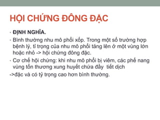 HỘI CHỨNG ĐÔNG ĐẶC
• ĐỊNH NGHĨA.
• Bình thường nhu mô phổi xốp. Trong một số trường hợp
bệnh lý, tỉ trọng của nhu mô phổi tăng lên ở một vùng lớn
hoặc nhỏ -> hội chứng đông đặc.
• Cơ chế hội chứng: khi nhu mô phổi bị viêm, các phế nang
vùng tổn thương xung huyết chứa đầy tiết dịch
->đặc và có tỷ trọng cao hơn bình thường.
 