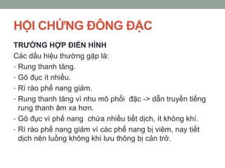 HỘI CHỨNG ĐÔNG ĐẶC
TRƢỜNG HỢP ĐIỂN HÌNH
Các dấu hiệu thường gặp là:
• Rung thanh tăng.
• Gõ đục ít nhiều.
• Rì rào phế nang giảm.
• Rung thanh tăng vì nhu mô phổi đặc -> dẫn truyền tiếng
rung thanh âm xa hơn.
• Gõ đục vì phế nang chứa nhiều tiết dịch, ít không khí.
• Rì rào phế nang giảm vì các phế nang bị viêm, nay tiết
dịch nên luồng không khí lưu thông bị cản trở.
 