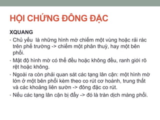 HỘI CHỨNG ĐÔNG ĐẶC
XQUANG
• Chủ yếu là những hình mờ chiếm một vùng hoặc rải rác
trên phế trường -> chiếm một phân thuỳ, hay một bên
phổi.
• Mật độ hình mờ có thể đều hoặc không đều, ranh giới rõ
rệt hoặc không.
• Ngoài ra còn phải quan sát các tạng lân cận: một hình mờ
lớn ở một bên phổi kèm theo co rút cơ hoành, trung thất
và các khoảng liên sườn -> đông đặc co rút.
• Nếu các tạng lân cận bị đẩy -> đó là tràn dịch màng phổi.
 