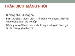 TRÀN DỊCH MÀNG PHỔI
• Ở màng phổi: khoang ảo.
• Bình thường ít thanh dịch -> lá thành và lá tạng trượt lên
nhau trong động tác hô hấp.
• Bệnh lý -> xuất hiện các dịch trong khoảng ảo đó-> gọi
là hội chứng tràn dịch mp.
 