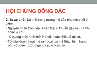 HỘI CHỨNG ĐÔNG ĐẶC
2. áp xe phổi. Là tình trạng mưng mủ của nhu mô phổi bị
viêm.
• Nguyên nhân trực tiếp là các loại vi khuẩn gay mủ ưa khí
hoặc kị khí.
• X-quang thấy hình mờ ở phổi, hoặc nhiều ổ áp xe.
• Tới giai đoạn thoát mủ ra ngoài, có thể thấy hình hang
với với mực nước ngang các ổ ở áp xe.
 
