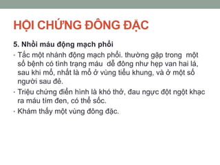 HỘI CHỨNG ĐÔNG ĐẶC
5. Nhồi máu động mạch phổi
• Tắc một nhánh động mạch phổi. thường gặp trong một
số bệnh có tình trạng máu dễ đông như hẹp van hai lá,
sau khi mổ, nhất là mổ ở vùng tiểu khung, và ở một số
người sau đẻ.
• Triệu chứng điển hình là khó thở, đau ngực đột ngột khạc
ra máu tím đen, có thể sốc.
• Khám thấy một vùng đông đặc.
 