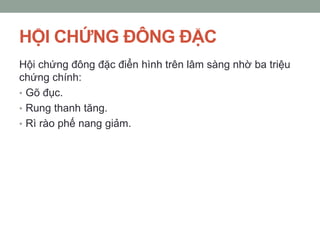 HỘI CHỨNG ĐÔNG ĐẶC
Hội chứng đông đặc điển hình trên lâm sàng nhờ ba triệu
chứng chính:
• Gõ đục.
• Rung thanh tăng.
• Rì rào phế nang giảm.
 