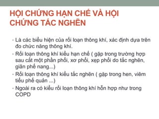 HỘI CHỨNG HẠN CHẾ VÀ HỘI
CHỨNG TẮC NGHẼN
• Là các biểu hiện của rối loạn thông khí, xác định dựa trên
đo chức năng thông khí.
• Rối loạn thông khí kiểu hạn chế ( gặp trong trường hợp
sau cắt một phần phổi, xơ phổi, xẹp phổi do tắc nghẽn,
giãn phế nang...)
• Rối loạn thông khí kiểu tắc nghẽn ( gặp trong hen, viêm
tiểu phế quản ...)
• Ngoài ra có kiểu rối loạn thông khí hỗn hợp như trong
COPD
 