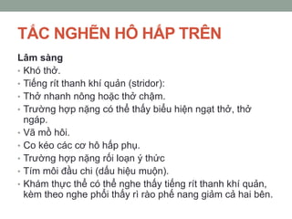TẮC NGHẼN HÔ HẤP TRÊN
Lâm sàng
• Khó thở.
• Tiếng rít thanh khí quản (stridor):
• Thở nhanh nông hoặc thở chậm.
• Trường hợp nặng có thể thấy biểu hiện ngạt thở, thở
ngáp.
• Vã mồ hôi.
• Co kéo các cơ hô hấp phụ.
• Trường hợp nặng rối loạn ý thức
• Tím môi đầu chi (dấu hiệu muộn).
• Khám thực thể có thể nghe thấy tiếng rít thanh khí quản,
kèm theo nghe phổi thấy rì rào phế nang giảm cả hai bên.
 