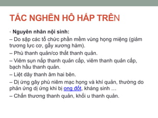 TẮC NGHẼN HÔ HẤP TRÊN
• Nguyên nhân nội sinh:
– Do sập các tổ chức phần mềm vùng họng miệng (giảm
trương lực cơ, gẫy xương hàm).
– Phù thanh quản/co thắt thanh quản.
– Viêm sụn nắp thanh quản cấp, viêm thanh quản cấp,
bạch hầu thanh quản.
– Liệt dây thanh âm hai bên.
– Dị ứng gây phù niêm mạc họng và khí quản, thường do
phản ứng dị ứng khi bị ong đốt, kháng sinh …
– Chấn thương thanh quản, khối u thanh quản.
 