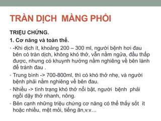 TRÀN DỊCH MÀNG PHỔI
TRIỆU CHỨNG.
1. Cơ năng và toàn thể.
• -Khi dịch ít, khoảng 200 – 300 ml, người bệnh hơi đau
bên có tràn dịch, không khó thở, vẫn nằm ngửa, đầu thấp
được, nhưng có khuynh hướng nằm nghiêng về bên lành
để tránh đau .
• Trung bình -> 700-800ml, thì có khó thở nhẹ, và người
bệnh phải nằm nghiêng về bên đau.
• Nhiều -> tình trạng khó thở nổi bật, người bệnh phải
ngồi dậy thở nhanh, nông.
• Bên cạnh những triệu chứng cơ năng có thể thấy sốt ít
hoặc nhiều, mệt mỏi, tiếng ăn,v.v…
 