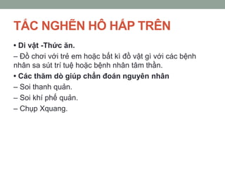 TẮC NGHẼN HÔ HẤP TRÊN
• Di vật -Thức ăn.
– Đồ chơi với trẻ em hoặc bất kì đồ vật gì với các bệnh
nhân sa sút trí tuệ hoặc bệnh nhân tâm thần.
• Các thăm dò giúp chẩn đoán nguyên nhân
– Soi thanh quản.
– Soi khí phế quản.
– Chụp Xquang.
 