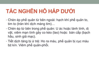 TẮC NGHẼN HÔ HẤP DƢỚI
• Chèn ép phế quản từ bên ngoài: hạch khí phế quản to,
tim to (tràn khí dịch màng tim)…
• Chèn ép từ bên trong phế quản: U ác hoặc lành tính, dị
vật, viêm mạn tính gây co kéo (lao) hoặc bán cấp (bạch
hầu, sinh giả mạc).
• Tiết dịch tăng bị ứ trệ: Ho ra máu, phế quản bị cục máu
bịt kín. Viêm phế quản-phổi.
 