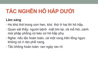 TẮC NGHẼN HÔ HẤP DƢỚI
Lâm sàng
• Ho khó thở:trong cơn hen, khó thở ở hai thì hô hấp.
• Quan sát thấy: người bệnh mặt tím lại, vã mồ hôi, cánh
mũi phập phồng có kéo cơ hô hấp phụ
• Nghe: nếu tắc hoàn toàn, cả một vùng trên lồng ngực
không có rì rào phế nang.
• Tắc không hoàn toàn: ran ngáy ran rít
 