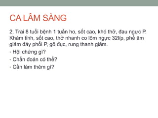 CA LÂM SÀNG
2. Trai 8 tuổi bệnh 1 tuần ho, sốt cao, khó thở, đau ngực P.
Khám tỉnh, sốt cao, thở nhanh co lõm ngực 32l/p, phế âm
giảm đáy phổi P, gõ đục, rung thanh giảm.
• Hội chứng gì?
• Chẩn đoán có thể?
• Cần làm thêm gì?
 