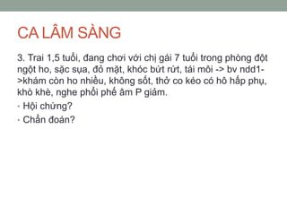 CA LÂM SÀNG
3. Trai 1,5 tuổi, đang chơi với chị gái 7 tuổi trong phòng đột
ngột ho, sặc sụa, đỏ mặt, khóc bứt rứt, tái môi -> bv ndd1-
>khám còn ho nhiều, không sốt, thở co kéo có hô hấp phụ,
khò khè, nghe phổi phế âm P giảm.
• Hội chứng?
• Chẩn đoán?
 