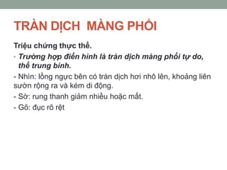 TRÀN DỊCH MÀNG PHỔI
Triệu chứng thực thể.
• Trường hợp điển hình là tràn dịch màng phổi tự do,
thể trung bình.
- Nhìn: lồng ngực bên có tràn dịch hơi nhô lên, khoảng liên
sườn rộng ra và kém di động.
- Sờ: rung thanh giảm nhiều hoặc mất.
- Gõ: đục rõ rệt
 