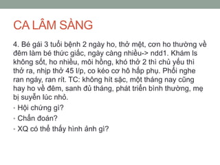 CA LÂM SÀNG
4. Bé gái 3 tuổi bệnh 2 ngày ho, thở mệt, cơn ho thường về
đêm làm bé thức giấc, ngày càng nhiều-> ndd1. Khám ls
không sốt, ho nhiều, môi hồng, khó thở 2 thì chủ yếu thì
thở ra, nhịp thở 45 l/p, co kéo cơ hô hấp phụ. Phổi nghe
ran ngáy, ran rít. TC: không hít sặc, một tháng nay cũng
hay ho về đêm, sanh đủ tháng, phát triển bình thường, mẹ
bị suyễn lúc nhỏ.
• Hội chứng gì?
• Chẩn đoán?
• XQ có thể thấy hình ảnh gì?
 