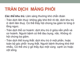 TRÀN DỊCH MÀNG PHỔI
Các thể khu trú. Lâm sàng thường khó chẩn đoán
• Tràn dịch liên thuỳ: không gây khó thở rõ rệt, dịch khu trú
ở rãnh liên thuỳ. Có thể thấy hội chứng ba giảm lơ lửng ở
lồng ngực.
• Tràn dịch thể cơ hoành: dịch khu trú ở giữa nền phổi và
cơ hoành. Người bệnh có thể đau bụng, nấc. Không rõ
hội chứng ba giảm.
• Tràn dịch thể trung thất: dịch khu trú ở một phần, hoặc
toàn bộ góc phổi- trung thất. Người bệnh thường khó thở
nhiều. Có thể chú ý gõ thấy đục một vùng cạnh ức hoặc
cột sống.
 