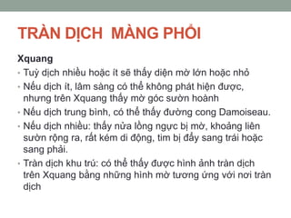 TRÀN DỊCH MÀNG PHỔI
Xquang
• Tuỳ dịch nhiều hoặc ít sẽ thấy diện mờ lớn hoặc nhỏ
• Nếu dịch ít, lâm sàng có thể không phát hiện được,
nhưng trên Xquang thấy mờ góc sườn hoành
• Nếu dịch trung bình, có thể thấy đường cong Damoiseau.
• Nếu dịch nhiều: thấy nửa lồng ngực bị mờ, khoảng liên
sườn rộng ra, rất kém di động, tim bị đẩy sang trái hoặc
sang phải.
• Tràn dịch khu trú: có thể thấy được hình ảnh tràn dịch
trên Xquang bằng những hình mờ tương ứng với nơi tràn
dịch
 