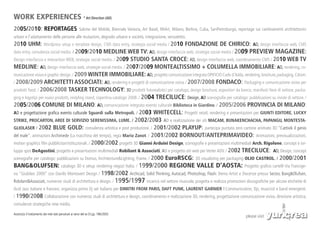 WORK EXPERIENCES * Art Direction (AD)
2005/2010: REPORTAGES                                  Salone del Mobile, Biennale Venezia, Art Basel, MiArt, Milano, Berlino, Cuba, SanPietroburgo, reportage sui cambiamenti architettonici
urbani e l’adattamento delle persone alle mutazioni, degrado urbano e società, integrazione, senzatetto.
2010 UHM: Wordpress setup e template design, CMS data entry, strategia social media / 2010 FONDAZIONE DE CHIRICO: AD, design interfaccia web, CMS
data entry, consulenza social media. / 2009/2010 MEDLINE WEB TV: AD, design interfaccia web, strategie social media / 2009 PREVIEW MAGAZINE:
Design interfaccia e interaction WEB, strategie social media. / 2009 STUDIO SANTA CROCE: AD, design interfaccia web, coordinamento CMS / 2010 WEB TV
MEDLINE: AD, design interfaccia web, strategie social media. / 2007/2009 MONTEALTISSIMO + COLUMELLA IMMOBILIARE: AD, rendering, co-
municazione visiva e graphic design. / 2009 WINTER IMMOBILIARE: AD, progetto comunicazione integrata OPIFICIO Carlo d’Adda, rendering, brochure, packaging, Cdrom.
/ 2008/2009 ARCHITETTI ASSOCIATI: AD, rendering e progetti di comunicazione visiva / 2007/2008 FONDACO: Packaging e comunicazione visiva per
prodotti food. / 2006/2008 TASKER TECHNOLOGY: 3D prodotti fotorealistici per catalogo, design brochure, espositori da banco, manifesti fiere di settore, packa-
ging e logotipi per nuovi prodotti, restyling stand, copertina catalogo 2008. / 2004                TRECILUCE: Design, AD scenografie per catalogo: pubblicazioni su riviste di settore. /
2005/2006 COMUNE DI MILANO: AD, comunicazione integrata evento culturale Biblioteca in Giardino. / 2005/2006 PROVINCIA DI MILANO:
AD e progettazione grafica evento culturale Sguardi sulla Metropoli. / 2003 WHITECELL: Progetti retail, rendering e presentazioni per GIUNTI EDITORE, LUCKY
STRIKE, PROCARTON, AREE DI SERVIZIO SERENISSIMA, LUME. / 2002/2003 AD e realizzazione dei siti MACAM, BUNAKENCHACHA, PAPANGU, MONTESTA-
GLIOLASER / 2002 BLUE GOLD: consulenza artistica e post produzione. / 2001/2002 PLAYUP: partecipa puntata zero cartone animato 3D “Cattivik il genio
del male”, animazioni Archimede (La macchina del tempo), regia Mario Zanot. / 2001/2002 BORNOUT/ANTEPRIMAVIDEO: Animazioni, previsualizzazioni,
motion graphics film pubblicitari/istituzionali. / 2000/2002 progetti 3D Gianni Arduini Design, scenografie e presentazioni multimediali Arch. Rigolone, concept e svi-
luppo spot DeAgostini, progetto e presentazioni multimediali Robilant & Associati, AD e progetto siti web per Verter ADV. / 2002 TRECILUCE: AD, Design, concept
scenografie per catalogo: pubblicazioni su Domus, Architecture&Lighting, Frame. / 2000 EuroRSCG: 3D visualizing per packaging OLIO CASTROL. / 2000/2001
BANG&OLUFSEN: catalogo 3D e setup rendering negozi Italia. / 1999/2000 REGIONE VALLE D’AOSTA: Progetto grafico cartelli Via Francige-
na “Giubileo 2000” con Danilo Montovert Design / 1998/2002 Archicad, Solid Thinking, Autocad, Photoshop, Flash: Demo Artist e Docenze presso Sector, Bang&Olufsen,
Robilant&Associati, numerosi studi di architettura e design. / 1995/1997 incarico nel settore musicale, progetta e realizza promozioni discografiche per alcune etichette di
Acid Jazz italiane e francesi, organizza primo Dj set italiano per DIMITRI FROM PARIS, DAFT PUNK, LAURENT GARNIER F.Communication, Djs, musicisti e band emergenti.
/ 1990/2008 Collaborazione con numerosi studi di architettura e design, coordinamento e realizzazione 3D, rendering, progettazione comunicazione visiva, direzione artistica,
consulenze strategiche new media.

Autorizzo il trattamento dei miei dati personali ai sensi del ex D.Lgs. 196/2003
                                                                                                                                                         please visit
 