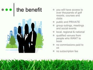 the benefit you will have access to over thousands of golf resorts, courses and clubs public and PRIVATE group outings, meetings and social events local, regional & national qualified venues from people who WANT to book no commissions paid to us no subscription fee 