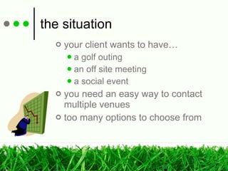 the situation your client wants to have… a golf outing an off site meeting a social event you need an easy way to contact multiple venues too many options to choose from 