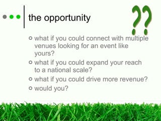 the opportunity what if you could connect with multiple venues looking for an event like yours? what if you could expand your reach  to a national scale? what if you could drive more revenue? would you? ?? 