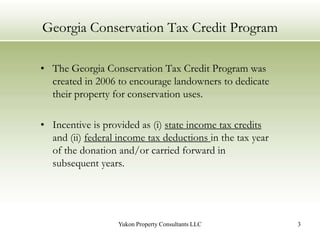 Georgia Conservation Tax Credit ProgramThe Georgia Conservation Tax Credit Program was created in 2006 to encourage landowners to dedicate their property for conservation uses.  Incentive is provided as (i) state income tax credits and (ii) federal income tax deductions in the tax year of the donation and/or carried forward in subsequent years.3Yukon Property Consultants LLC