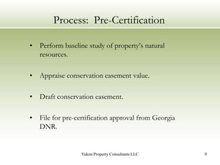 Process:  Pre-CertificationPerform baseline study of property’s natural resources.Appraise conservation easement value.Draft conservation easement.File for pre-certification approval from Georgia DNR.9Yukon Property Consultants LLC