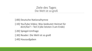 Ziele des Tages
Die Welt ist so groß
[:00] Deutsche Nationalhymne
[:10] YouTube-Video: Was bedeutet Heimat für
dich/Sie? – Teil 3 (die letzten 3 am Ende)
[:20] Spiegel-Umfrage
[:30] Reader: Die Welt ist so groß
[:49] Hausaufgaben
 