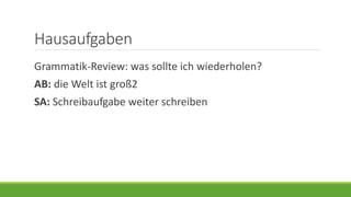 Hausaufgaben
Grammatik-Review: was sollte ich wiederholen?
AB: die Welt ist groß2
SA: Schreibaufgabe weiter schreiben
 