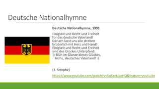 Deutsche Nationalhymne
Deutsche Nationalhymne, 1991
Einigkeit und Recht und Freiheit
für das deutsche Vaterland!
Danach lasst uns alle streben
brüderlich mit Herz und Hand!
Einigkeit und Recht und Freiheit
sind des Glückes Unterpfand:
|: Blüh im Glanze dieses Glückes,
blühe, deutsches Vaterland! :|
(3. Strophe)
https://www.youtube.com/watch?v=5q8xvkjqeHQ&feature=youtu.be
 