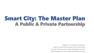 Smart City: The Master Plan
A Public & Private Partnership
Sergio A. Fernández de Córdova
Public Private Partnerships Smart City Expert
Investor, Entrepreneur, Innovating Governments
www.linkedin.com/in/sergionyc/ @sfdecordova
 