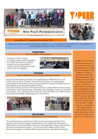 Newsletter n° 7: September-December 2015
September
Peer education training sessions
October
26-30 : Y-PEER Morocco Advanced Training of Trainers
The Advanced Training of Trainers was organized by Y-PEER Morocco and
UNFPA country office, in Rabat. From 26 to 30 October, 17 young people
participated in the training. They came from different cities and villages around
the kingdom and represented different NGOs.
The 5 days training was full of interactive exercises, presentations and teamwork.
Participants were tremendously motivated and engaged during all activities
and sessions. As a reward of their hard work and the efforts of Y-PEER trainers,
they became officially Y-PEER Morocco’s Focal Points.
November
01-11-2015 : Y-PEER Morocco National meeting
The meeting was an opportunity to discuss the upcoming activities of the
network and aimed to explore possible options for collaboration between Y-
PEER Morocco and other NGOs. The event was organized in Rabat with UNFPA’s
technical and financial support. 22 focal points from different parts of the
Moroccan kingdom, as well as UNFPA representatives, attended this meeting.
Y-PEER, the Youth Peer
Education Network, is a
youth-to-youth initiative
pioneered by the United
Nations Population Fund
(UNFPA). Y-PEER is a
network of more than
500 organizations and
gathers more than 1000
volunteers around the
world. In Morocco, Y-
PEER works on promoting
civic engagement and
raising awareness about
sexual and reproductive
health issues, by building
youth capacities. We are
pleased to present you
the activities, Y-PEER
Morocco, conducted
from September to
December 2015. For
more information, do not
hesitate to email us on:
ypeermorocco@gmail.com
These issue reports on activities organized by Y-PEER Morocco, from September to December 2015, and highlights the
events organized during the 10 Days of activism campaign.
During this month, several
awareness sessions were organized
by Y-PEER members for university
students and young people in
Lekbab, kenitra, Meknes and other
cities across the kingdom.
S’
 