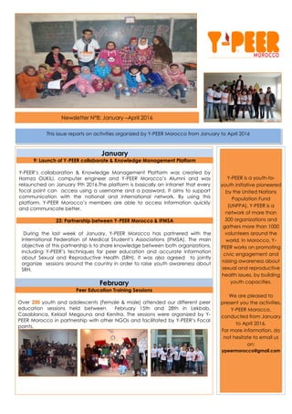 Newsletter N°8: January –April 2016
January
9: Launch of Y-PEER collaborate & Knowledge Management Platform
Y-PEER’s collaboration & Knowledge Management Platform was created by
Hamza OUKILI, computer engineer and Y-PEER Morocco’s Alumni and was
relaunched on January 9th 2016.The platform is basically an intranet that every
focal point can access using a username and a password. It aims to support
communication with the national and international network. By using this
platform, Y-PEER Morocco’s members are able to access information quickly
and communicate better.
23: Partnership between Y-PEER Morocco & IFMSA
During the last week of January, Y-PEER Morocco has partnered with the
International Federation of Medical Student’s Associations (IFMSA). The main
objective of this partnership is to share knowledge between both organizations,
including Y-PEER’s techniques for peer education and accurate information
about Sexual and Reproductive Health (SRH). It was also agreed to jointly
organize sessions around the country in order to raise youth awareness about
SRH.
February
Peer Education Training Sessions
Over 200 youth and adolescents (Female & male) attended our different peer
education sessions held between February 15th and 28th in Lekbab,
Casablanca, Kelaat Megouna and Kenitra. The sessions were organized by Y-
PEER Morocco in partnership with other NGOs and facilitated by Y-PEER’s Focal
points.
Y-PEER is a youth-to-
youth initiative pioneered
by the United Nations
Population Fund
(UNFPA). Y-PEER is a
network of more than
500 organizations and
gathers more than 1000
volunteers around the
world. In Morocco, Y-
PEER works on promoting
civic engagement and
raising awareness about
sexual and reproductive
health issues, by building
youth capacities.
We are pleased to
present you the activities,
Y-PEER Morocco,
conducted from January
to April 2016.
For more information, do
not hesitate to email us
on:
ypeermorocco@gmail.com
This issue reports on activities organized by Y-PEER Morocco from January to April 2016
 